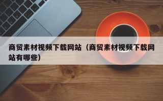 无为商贸素材视频下载网站（商贸素材视频下载网站有哪些）