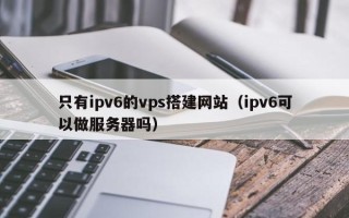 无为只有ipv6的vps搭建网站（ipv6可以做服务器吗）